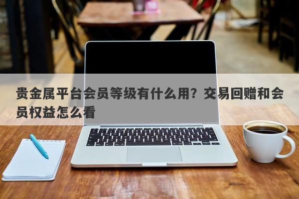 贵金属平台会员等级有什么用？交易回赠和会员权益怎么看
