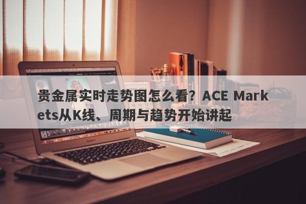 贵金属实时走势图怎么看？ACE Markets从K线、周期与趋势开始讲起