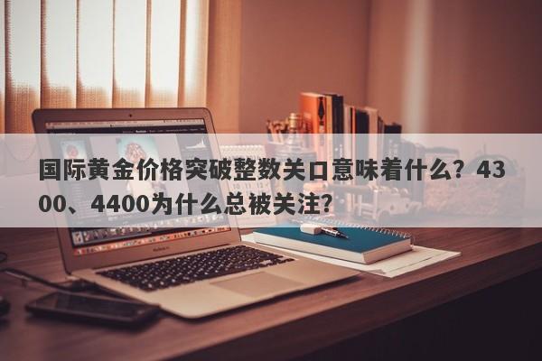 国际黄金价格突破整数关口意味着什么？4300、4400为什么总被关注？