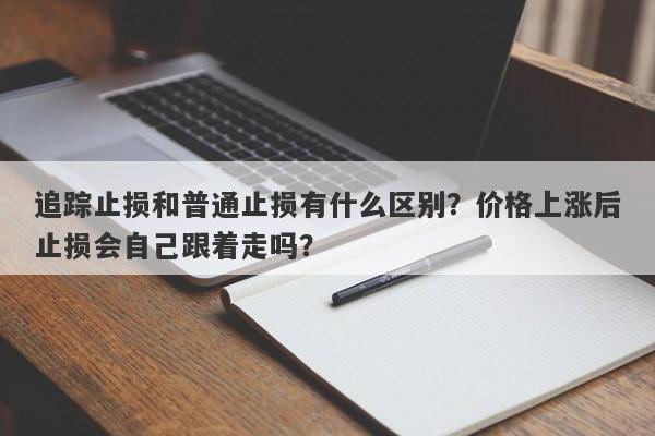 追踪止损和普通止损有什么区别？价格上涨后止损会自己跟着走吗？